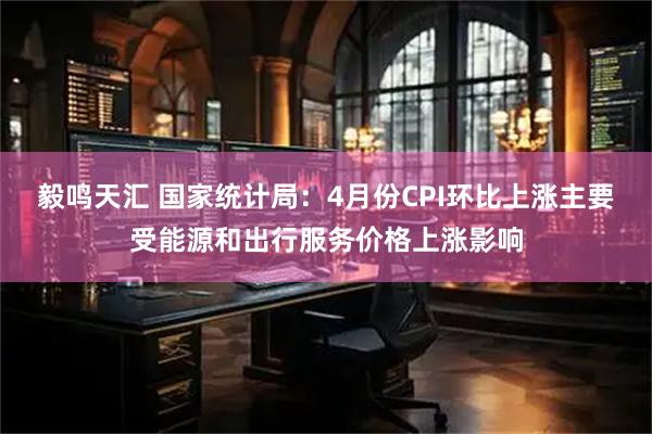 毅鸣天汇 国家统计局：4月份CPI环比上涨主要受能源和出行服务价格上涨影响