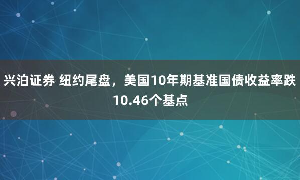 兴泊证券 纽约尾盘，美国10年期基准国债收益率跌10.46个基点