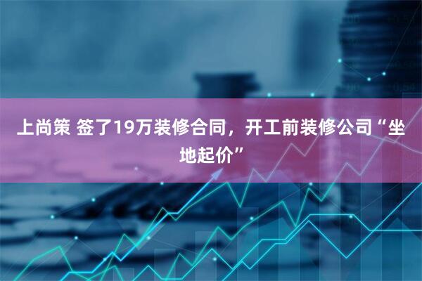 上尚策 签了19万装修合同，开工前装修公司“坐地起价”