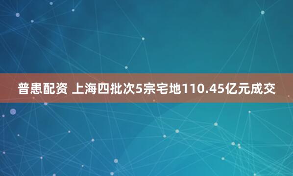 普患配资 上海四批次5宗宅地110.45亿元成交