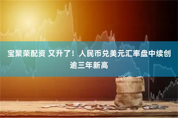 宝聚荣配资 又升了!人民币兑美元汇率盘中续创逾三年新高
