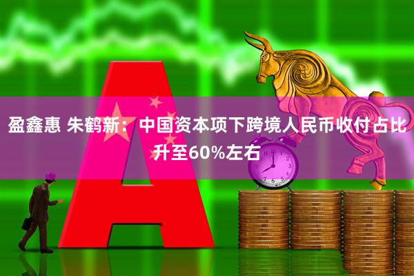 盈鑫惠 朱鹤新：中国资本项下跨境人民币收付占比升至60%左右