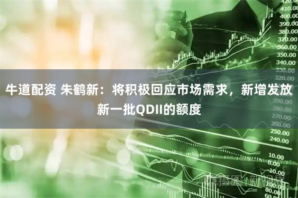 牛道配资 朱鹤新：将积极回应市场需求，新增发放新一批QDII的额度