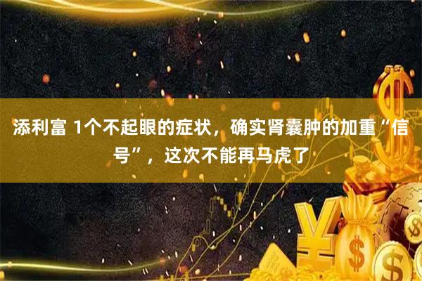 添利富 1个不起眼的症状,确实肾囊肿的加重“信号”,这次不能再马虎了
