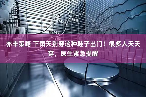 亦丰策略 下雨天别穿这种鞋子出门！很多人天天穿，医生紧急提醒