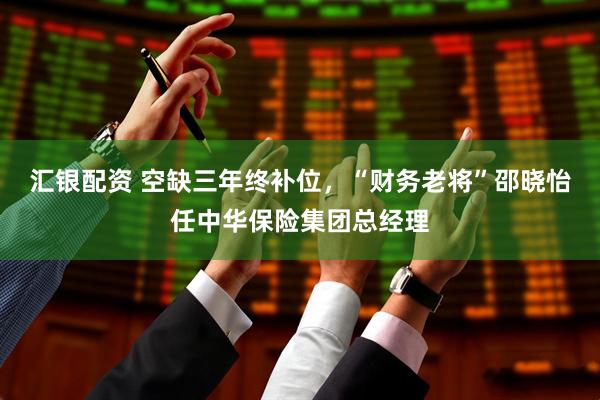 汇银配资 空缺三年终补位，“财务老将”邵晓怡任中华保险集团总经理