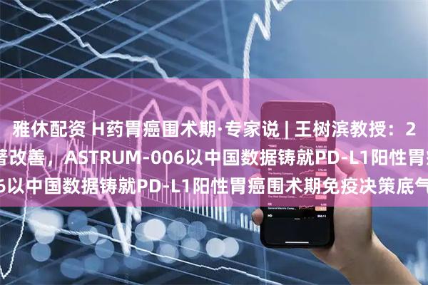 雅休配资 H药胃癌围术期·专家说 | 王树滨教授：22% pCR率叠加EFS显著改善，ASTRUM-006以中国数据铸就PD-L1阳性胃癌围术期免疫决策底气
