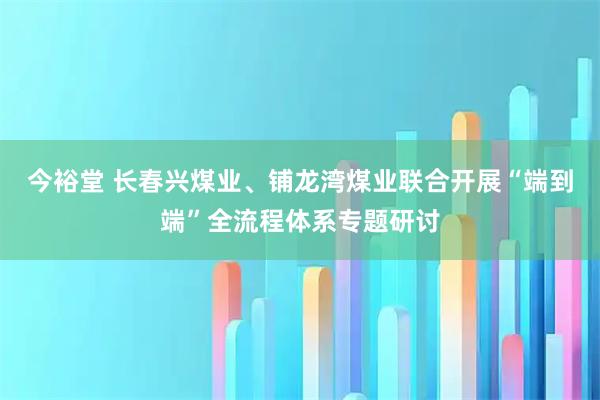 今裕堂 长春兴煤业、铺龙湾煤业联合开展“端到端”全流程体系专题研讨