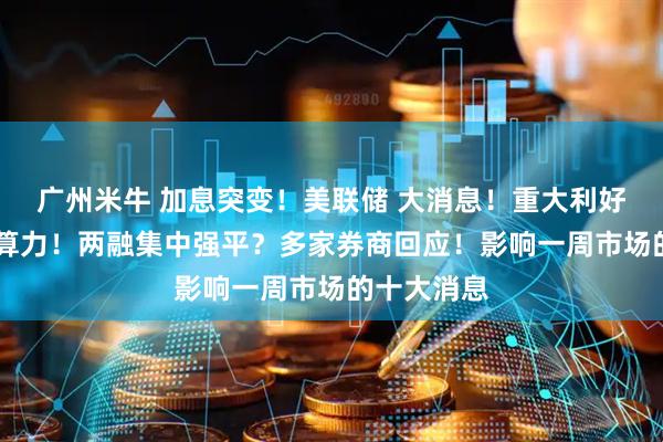 广州米牛 加息突变!美联储 大消息!重大利好 事关太空算力!两融集中强平?多家券商回应!影响一周市场的十大消息
