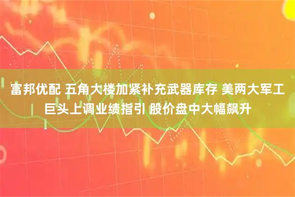富邦优配 五角大楼加紧补充武器库存 美两大军工巨头上调业绩指引 股价盘中大幅飙升