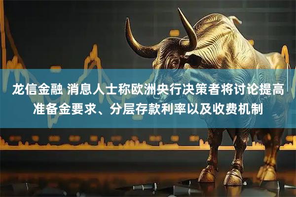 龙信金融 消息人士称欧洲央行决策者将讨论提高准备金要求、分层存款利率以及收费机制