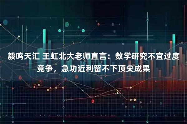 毅鸣天汇 王虹北大老师直言：数学研究不宜过度竞争，急功近利留不下顶尖成果