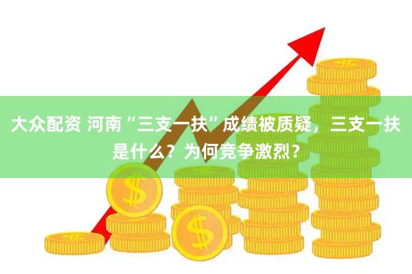 大众配资 河南“三支一扶”成绩被质疑，三支一扶是什么？为何竞争激烈？