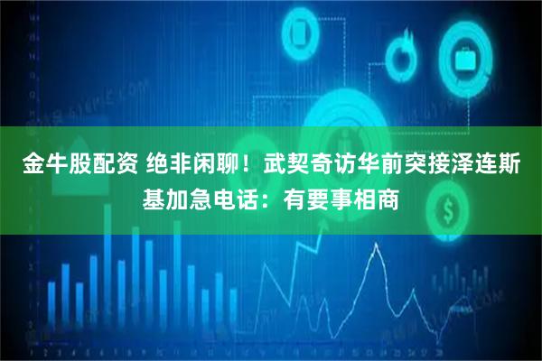 金牛股配资 绝非闲聊！武契奇访华前突接泽连斯基加急电话：有要事相商