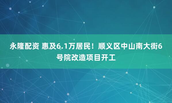 永隆配资 惠及6.1万居民！顺义区中山南大街6号院改造项目开工
