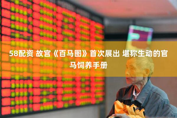 58配资 故宫《百马图》首次展出 堪称生动的官马饲养手册