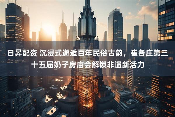 日昇配资 沉浸式邂逅百年民俗古韵，崔各庄第三十五届奶子房庙会解锁非遗新活力