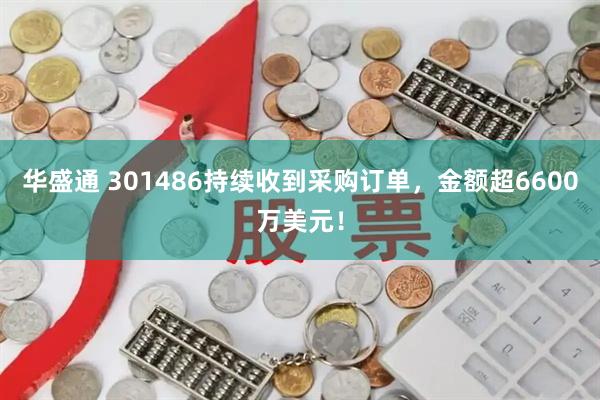 华盛通 301486持续收到采购订单，金额超6600万美元！