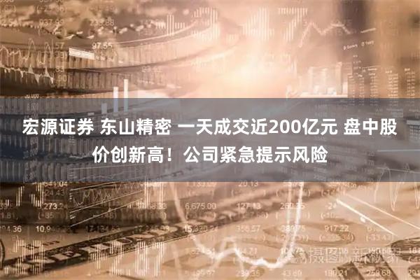 宏源证券 东山精密 一天成交近200亿元 盘中股价创新高！公司紧急提示风险