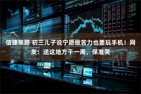 信捷策路 初三儿子说宁愿做苦力也要玩手机！网友：送这地方干一周，保准哭