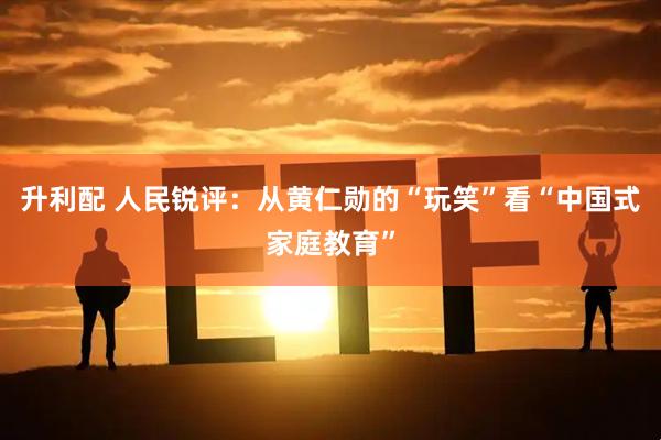 升利配 人民锐评：从黄仁勋的“玩笑”看“中国式家庭教育”