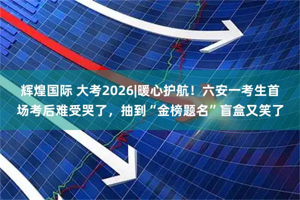 辉煌国际 大考2026|﻿暖心护航！六安一考生首场考后难受哭了，抽到“金榜题名”盲盒又笑了
