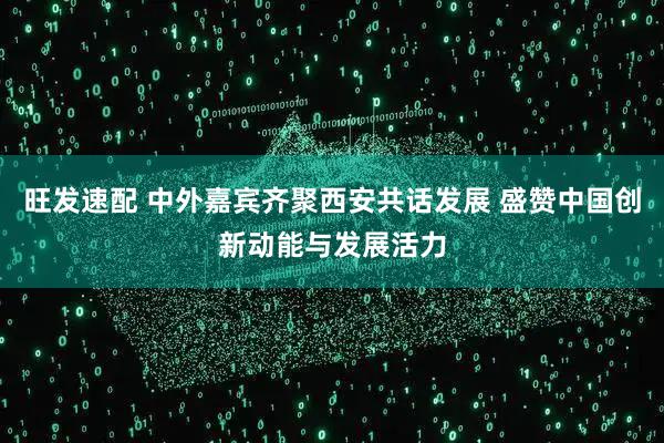 旺发速配 中外嘉宾齐聚西安共话发展 盛赞中国创新动能与发展活力