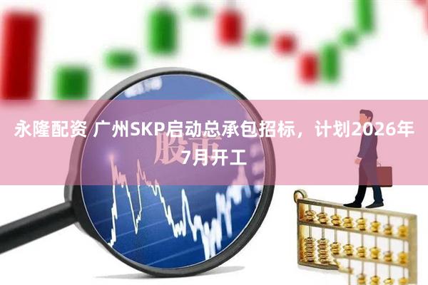 永隆配资 广州SKP启动总承包招标，计划2026年7月开工