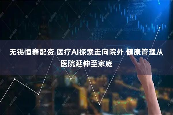 无锡恒鑫配资 医疗AI探索走向院外 健康管理从医院延伸至家庭