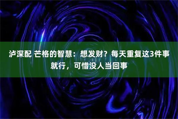 泸深配 芒格的智慧：想发财？每天重复这3件事就行，可惜没人当回事
