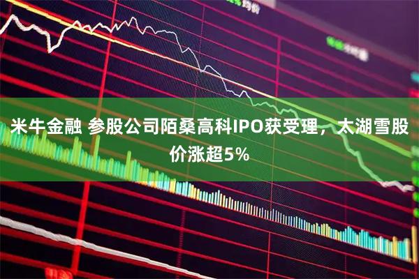 米牛金融 参股公司陌桑高科IPO获受理，太湖雪股价涨超5%