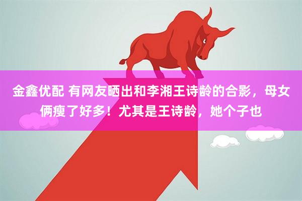 金鑫优配 有网友晒出和李湘王诗龄的合影，母女俩瘦了好多！尤其是王诗龄，她个子也