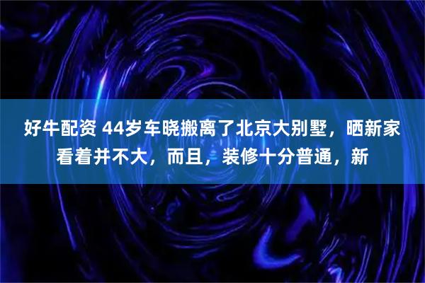好牛配资 44岁车晓搬离了北京大别墅，晒新家看着并不大，而且，装修十分普通，新