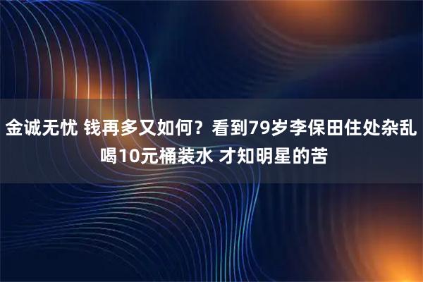 金诚无忧 钱再多又如何？看到79岁李保田住处杂乱 喝10元桶装水 才知明星的苦