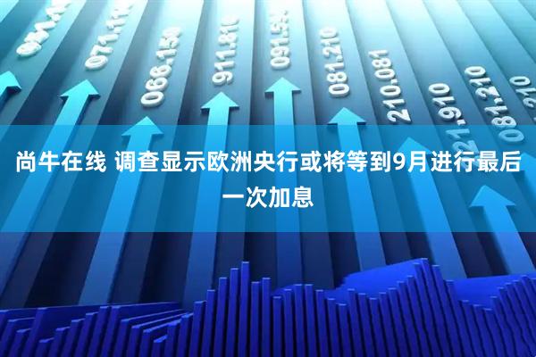 尚牛在线 调查显示欧洲央行或将等到9月进行最后一次加息