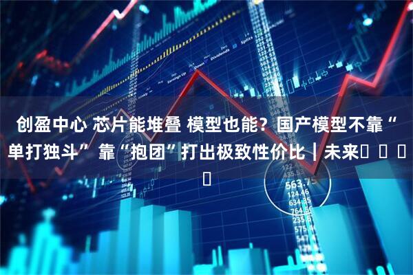 创盈中心 芯片能堆叠 模型也能?国产模型不靠“单打独斗” 靠“抱团”打出极致性价比︱未来・♾️