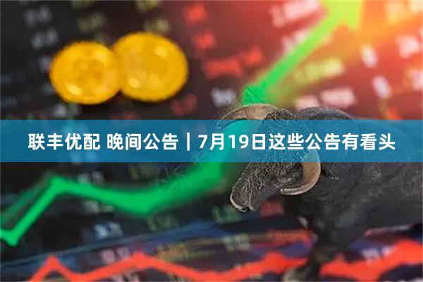 联丰优配 晚间公告｜7月19日这些公告有看头