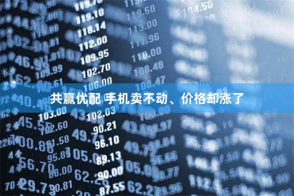 共赢优配 手机卖不动、价格却涨了