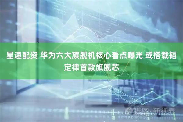 星速配资 华为六大旗舰机核心看点曝光 或搭载韬定律首款旗舰芯