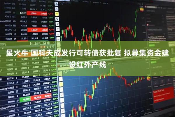 星火牛 国科天成发行可转债获批复 拟募集资金建设红外产线